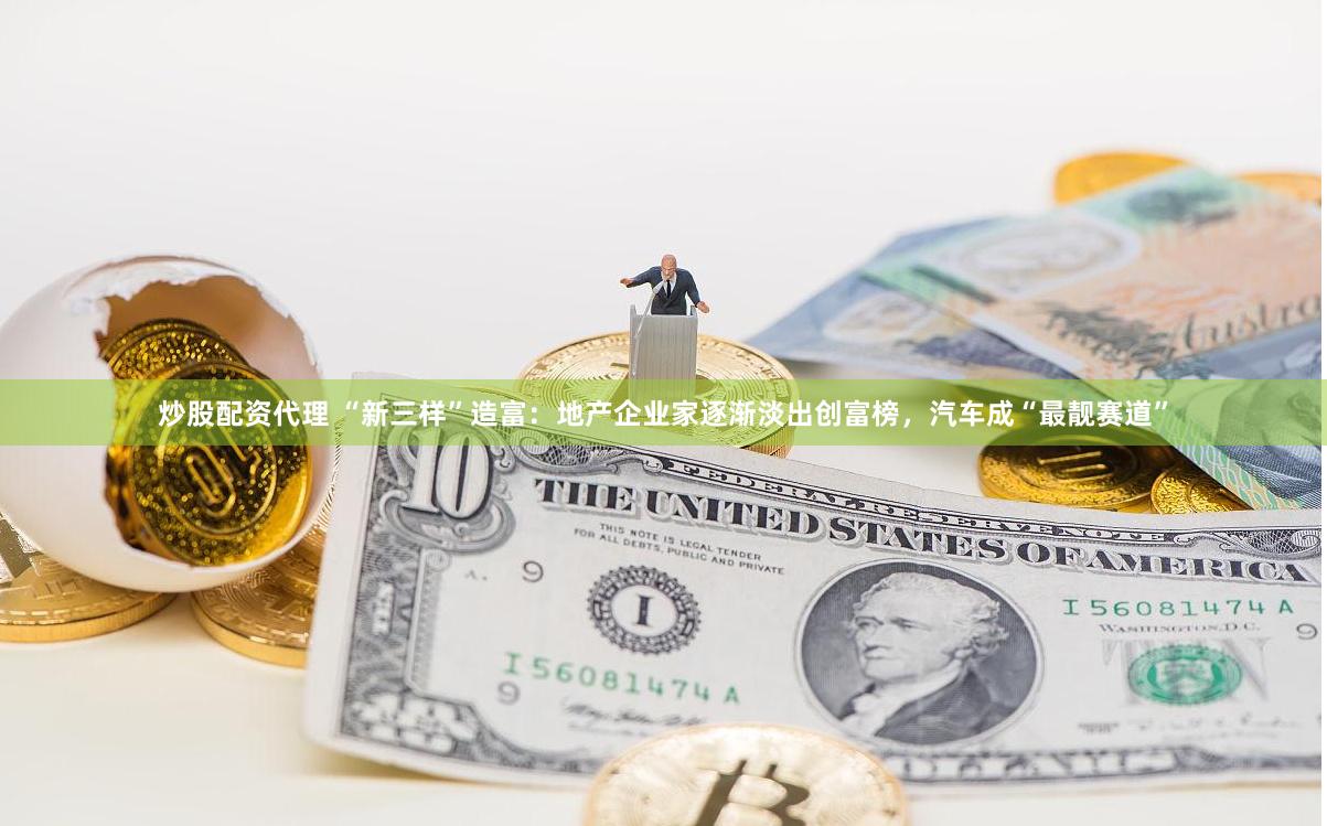 炒股配资代理 “新三样”造富：地产企业家逐渐淡出创富榜，汽车成“最靓赛道”