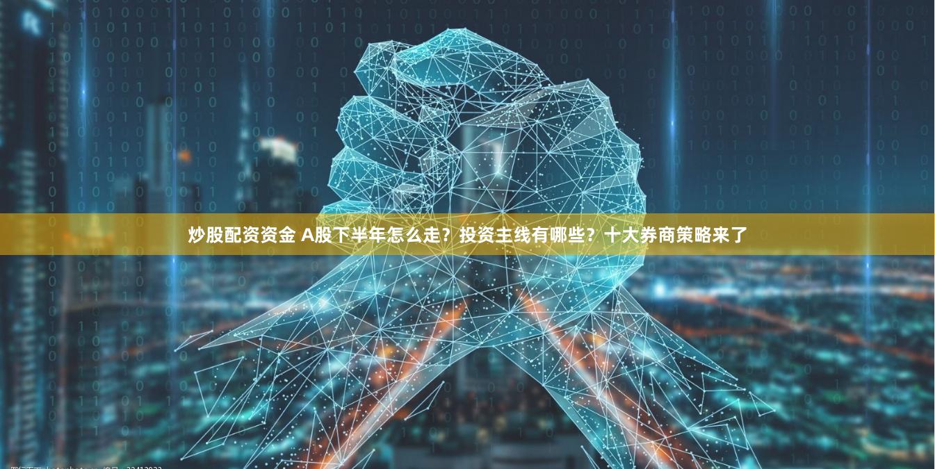炒股配资资金 A股下半年怎么走？投资主线有哪些？十大券商策略来了