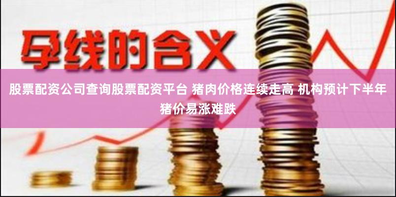 股票配资公司查询股票配资平台 猪肉价格连续走高 机构预计下半年猪价易涨难跌