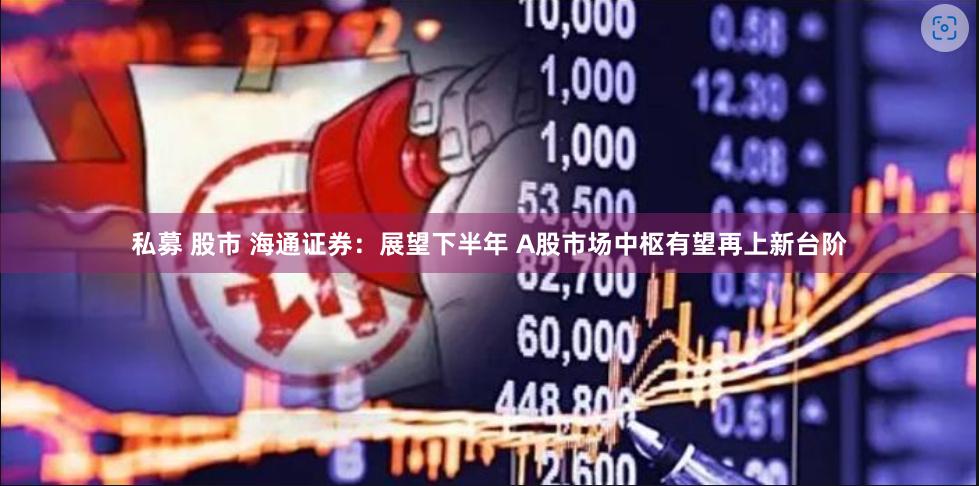 私募 股市 海通证券：展望下半年 A股市场中枢有望再上新台阶