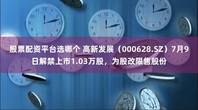 股票配资平台选哪个 高新发展（000628.SZ）7月9日解禁上市1.03万股，为股改限售股份