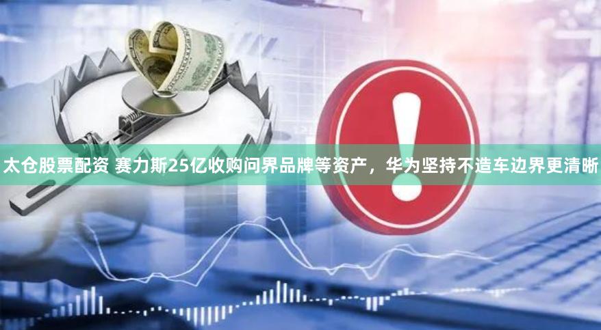 太仓股票配资 赛力斯25亿收购问界品牌等资产，华为坚持不造车边界更清晰