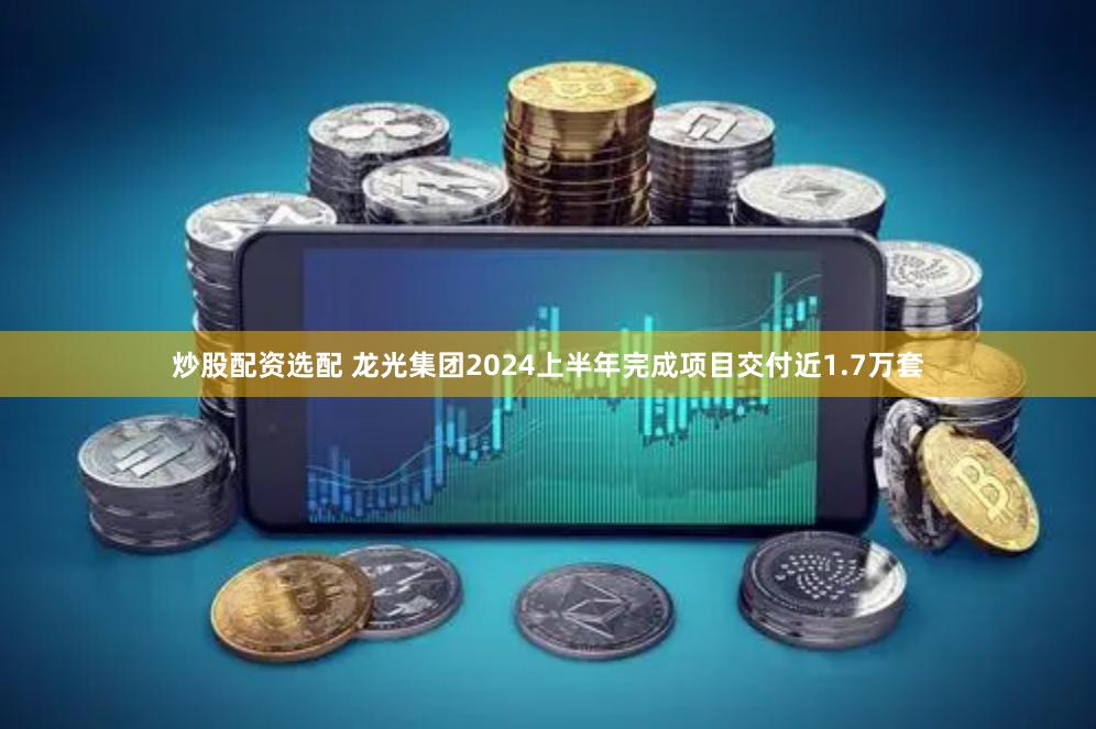 炒股配资选配 龙光集团2024上半年完成项目交付近1.7万套