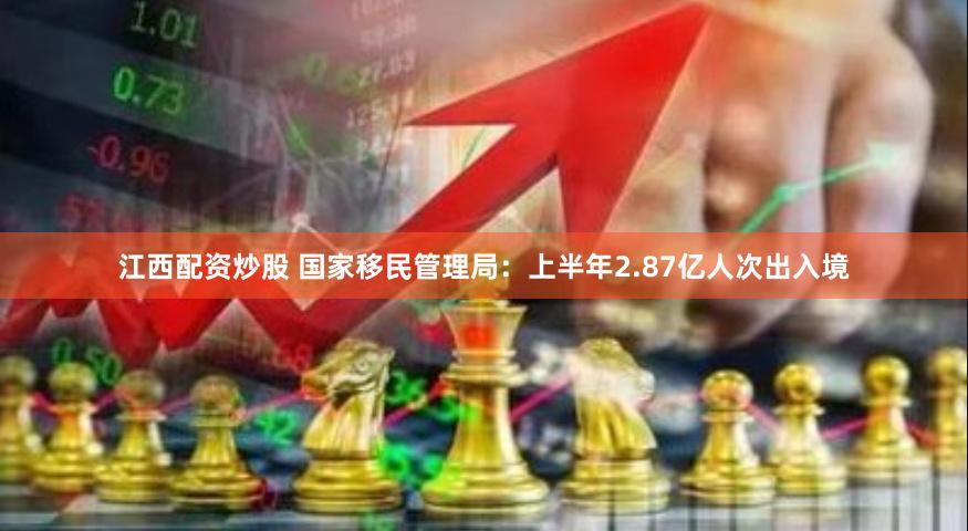 江西配资炒股 国家移民管理局：上半年2.87亿人次出入境