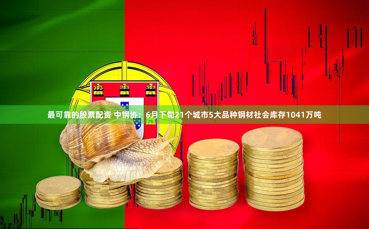 最可靠的股票配资 中钢协：6月下旬21个城市5大品种钢材社会库存1041万吨