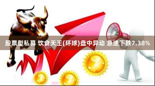 股票型私募 饮食天王(环球)盘中异动 急速下跌7.38%