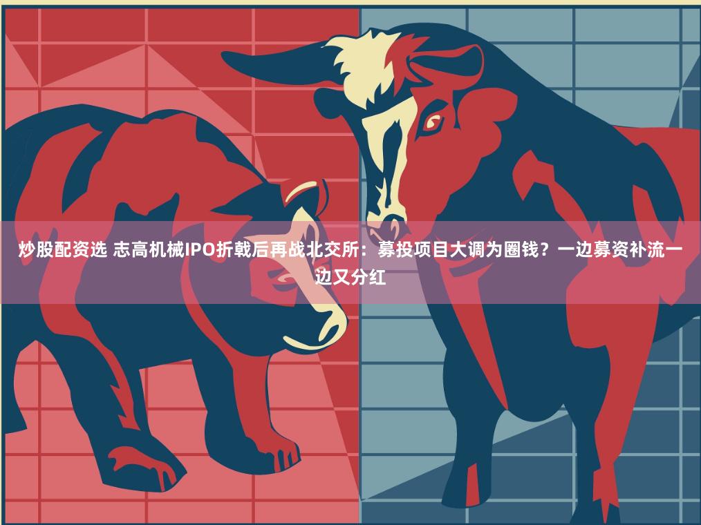 炒股配资选 志高机械IPO折戟后再战北交所：募投项目大调为圈钱？一边募资补流一边又分红