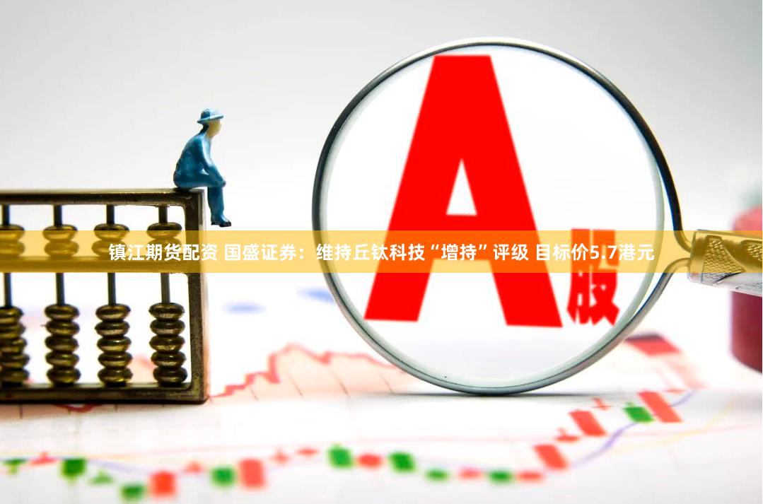 镇江期货配资 国盛证券：维持丘钛科技“增持”评级 目标价5.7港元