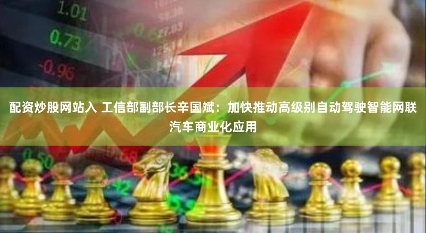 配资炒股网站入 工信部副部长辛国斌：加快推动高级别自动驾驶智能网联汽车商业化应用