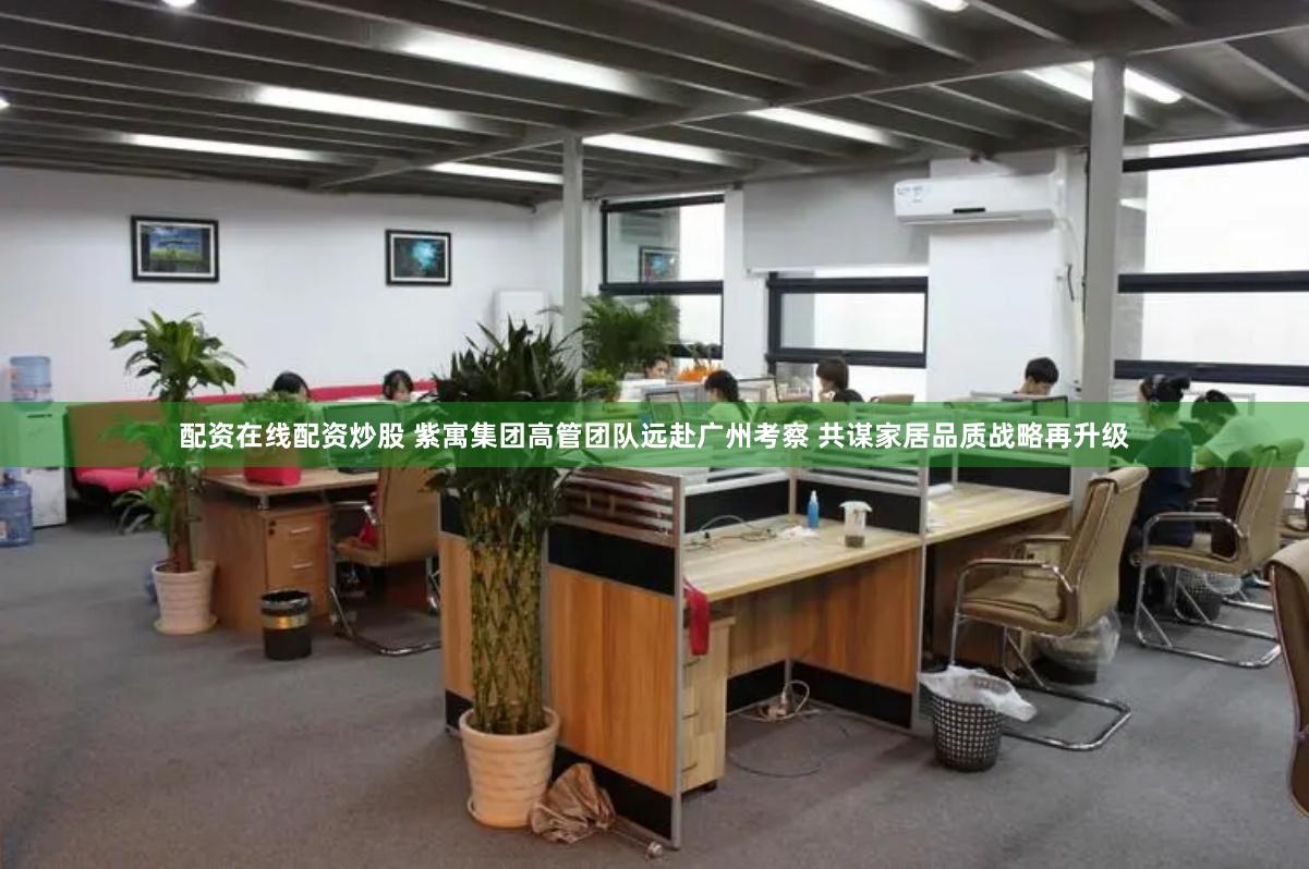 配资在线配资炒股 紫寓集团高管团队远赴广州考察 共谋家居品质战略再升级