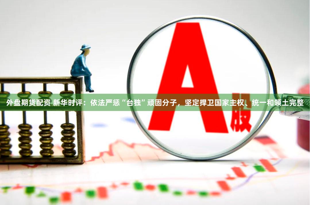 外盘期货配资 新华时评：依法严惩“台独”顽固分子，坚定捍卫国家主权、统一和领土完整