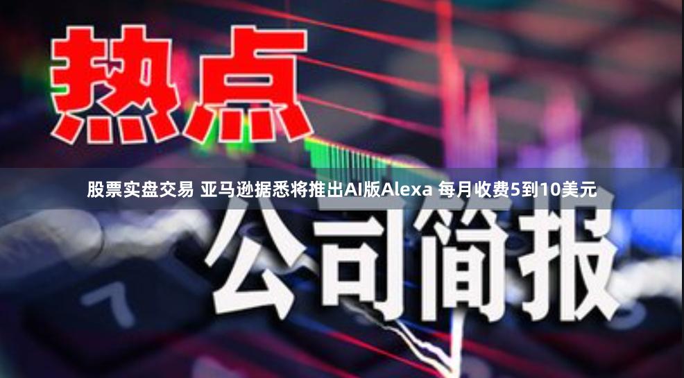 股票实盘交易 亚马逊据悉将推出AI版Alexa 每月收费5到10美元
