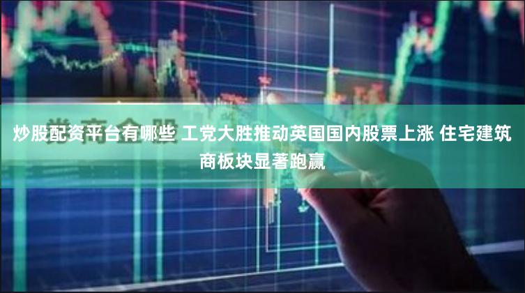 炒股配资平台有哪些 工党大胜推动英国国内股票上涨 住宅建筑商板块显著跑赢
