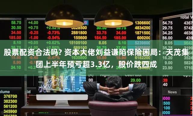 股票配资合法吗? 资本大佬刘益谦陷保险困局：天茂集团上半年预亏超3.3亿，股价跌四成