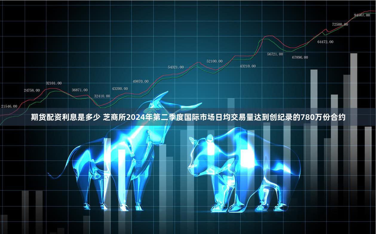 期货配资利息是多少 芝商所2024年第二季度国际市场日均交易量达到创纪录的780万份合约