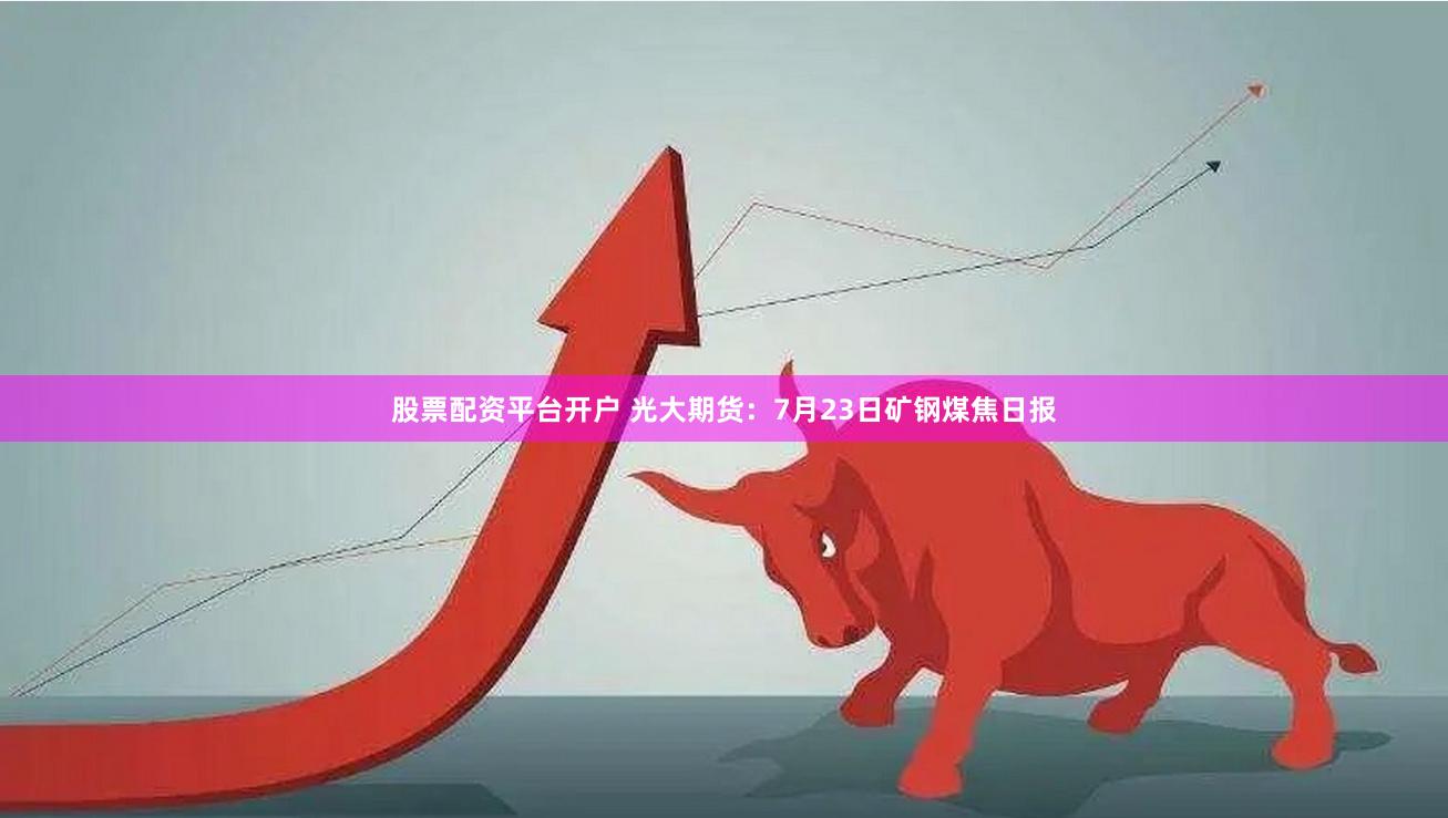 股票配资平台开户 光大期货：7月23日矿钢煤焦日报
