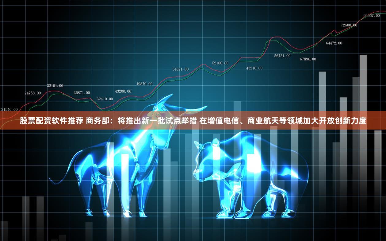 股票配资软件推荐 商务部：将推出新一批试点举措 在增值电信、商业航天等领域加大开放创新力度