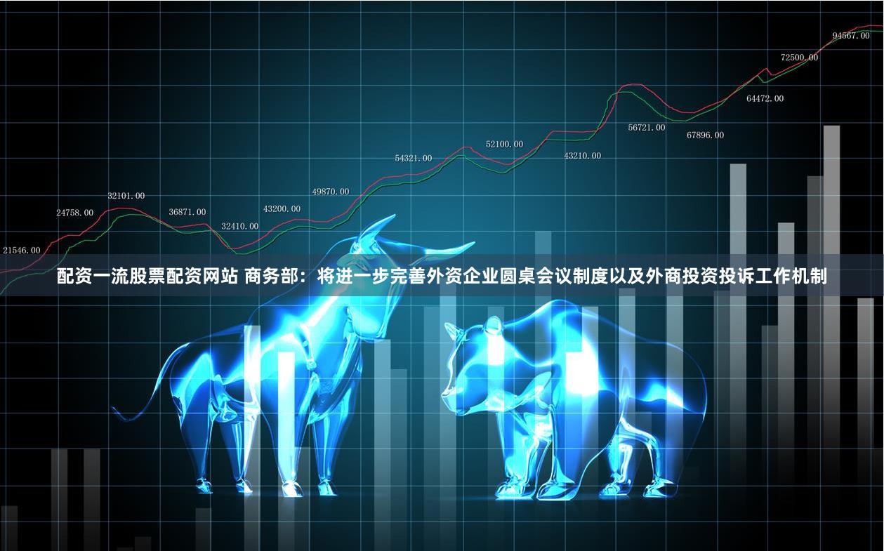 配资一流股票配资网站 商务部：将进一步完善外资企业圆桌会议制度以及外商投资投诉工作机制