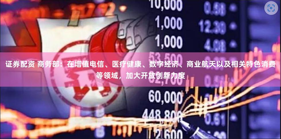 证券配资 商务部：在增值电信、医疗健康、数字经济、商业航天以及相关特色消费等领域，加大开放创新力度