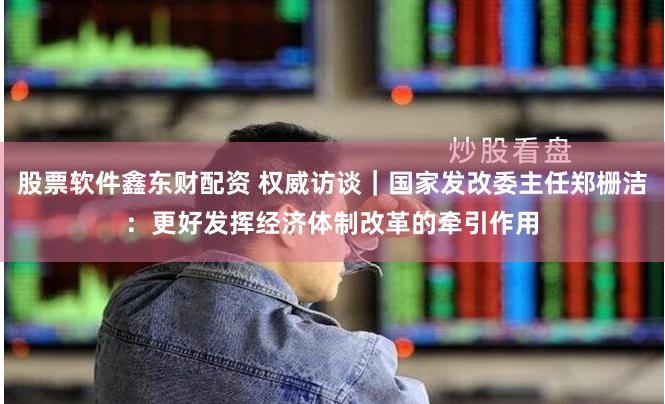 股票软件鑫东财配资 权威访谈｜国家发改委主任郑栅洁：更好发挥经济体制改革的牵引作用