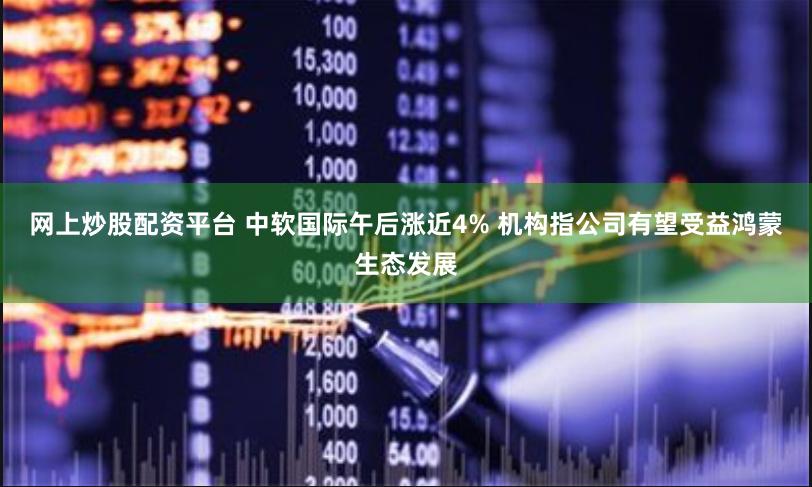 网上炒股配资平台 中软国际午后涨近4% 机构指公司有望受益鸿蒙生态发展