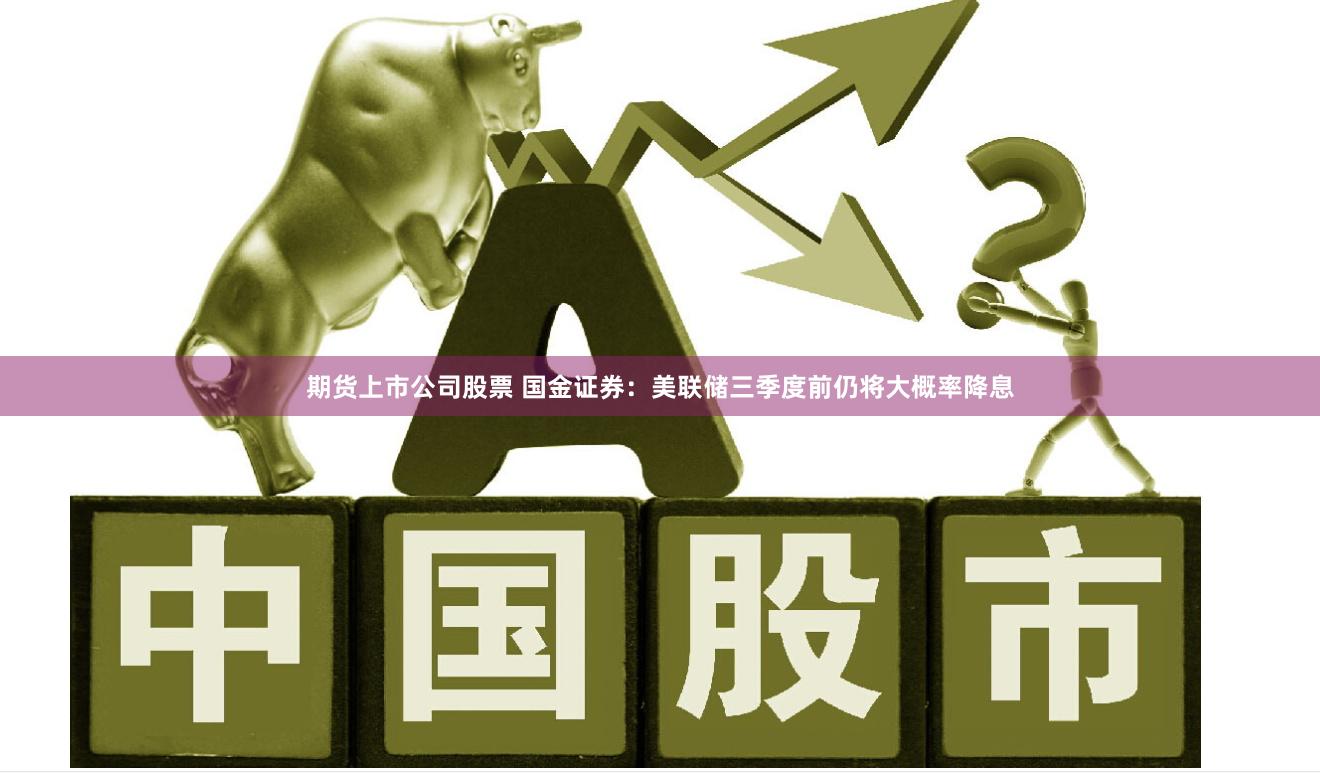 期货上市公司股票 国金证券：美联储三季度前仍将大概率降息