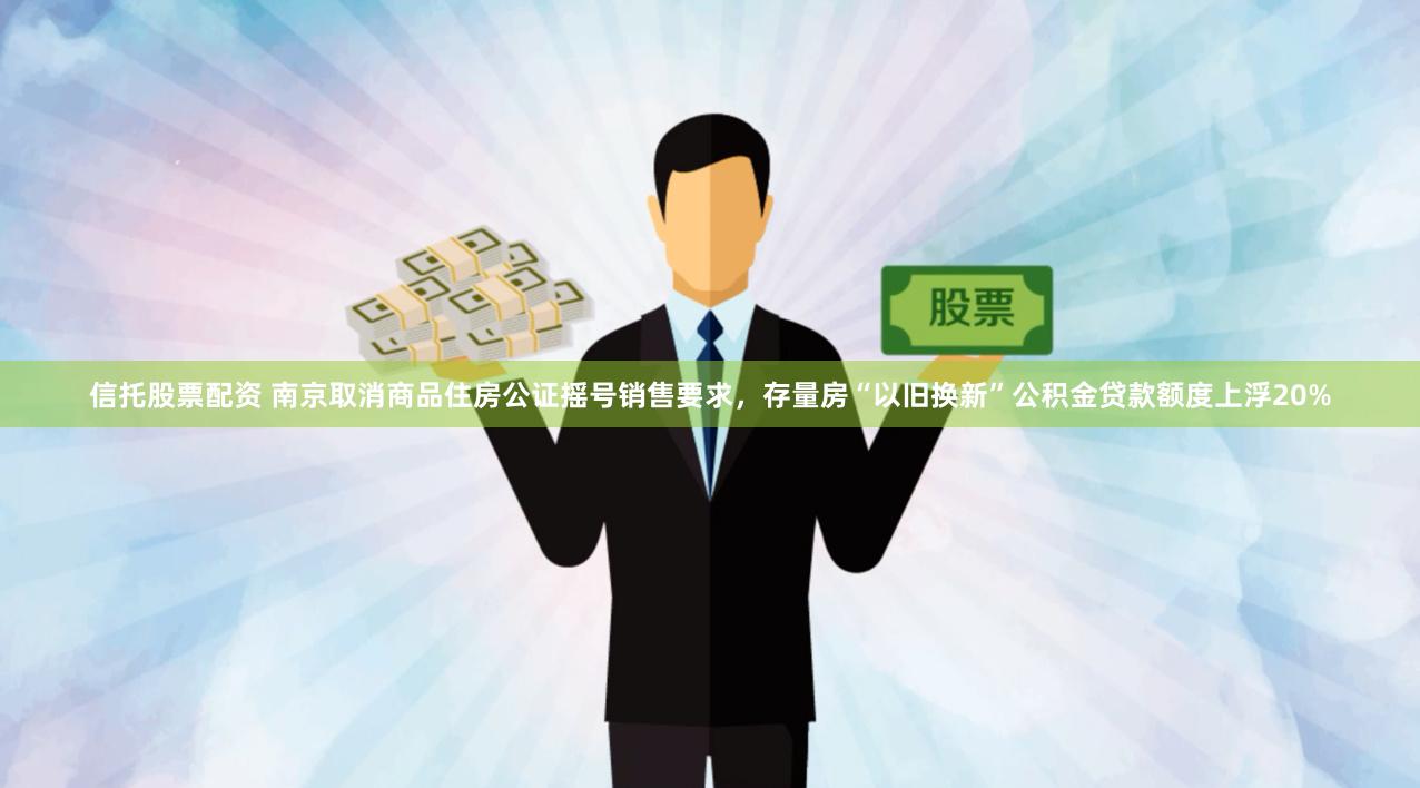 信托股票配资 南京取消商品住房公证摇号销售要求，存量房“以旧换新”公积金贷款额度上浮20%