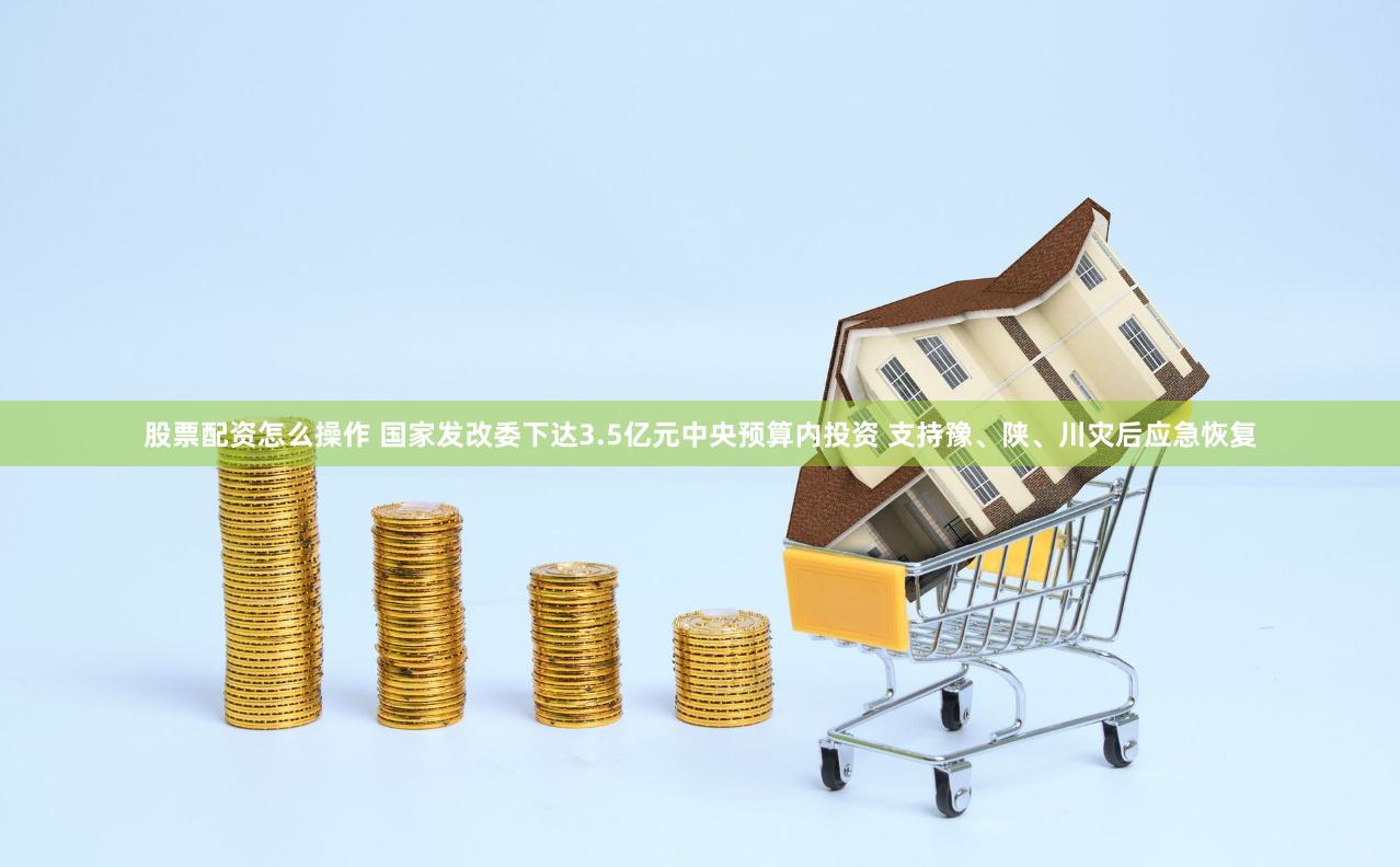 股票配资怎么操作 国家发改委下达3.5亿元中央预算内投资 支持豫、陕、川灾后应急恢复
