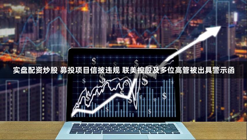 实盘配资炒股 募投项目信披违规 联美控股及多位高管被出具警示函