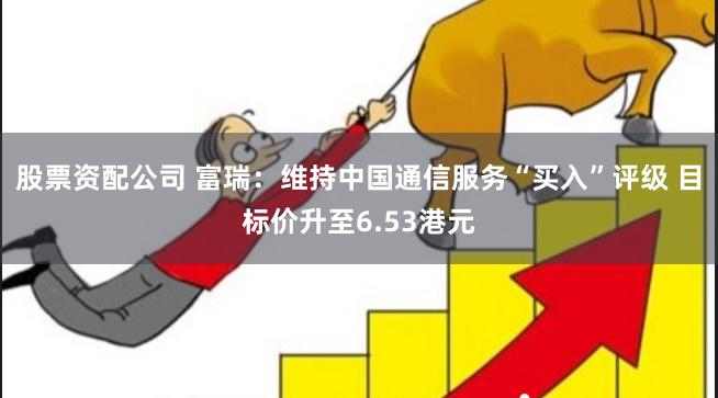 股票资配公司 富瑞：维持中国通信服务“买入”评级 目标价升至6.53港元