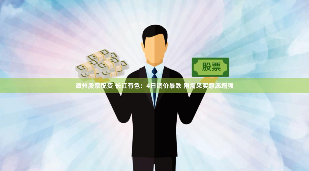 漳州股票配资 长江有色：4日铜价暴跌 刚需采买意愿增强