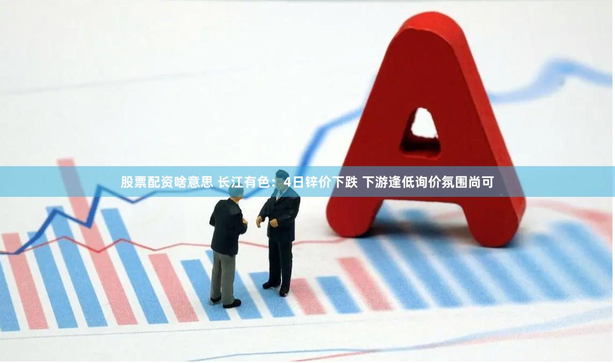 股票配资啥意思 长江有色：4日锌价下跌 下游逢低询价氛围尚可