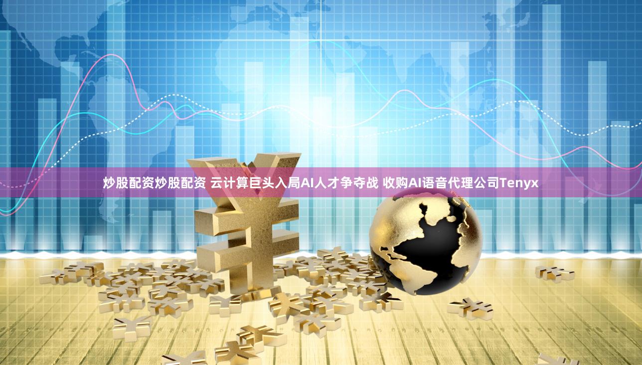 炒股配资炒股配资 云计算巨头入局AI人才争夺战 收购AI语音代理公司Tenyx