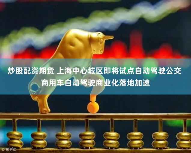炒股配资期货 上海中心城区即将试点自动驾驶公交 商用车自动驾驶商业化落地加速