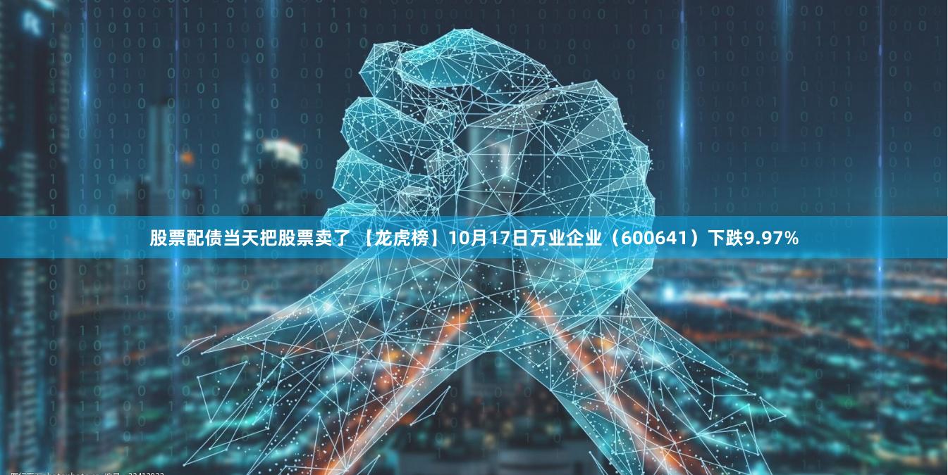 股票配债当天把股票卖了 【龙虎榜】10月17日万业企业（600641）下跌9.97%