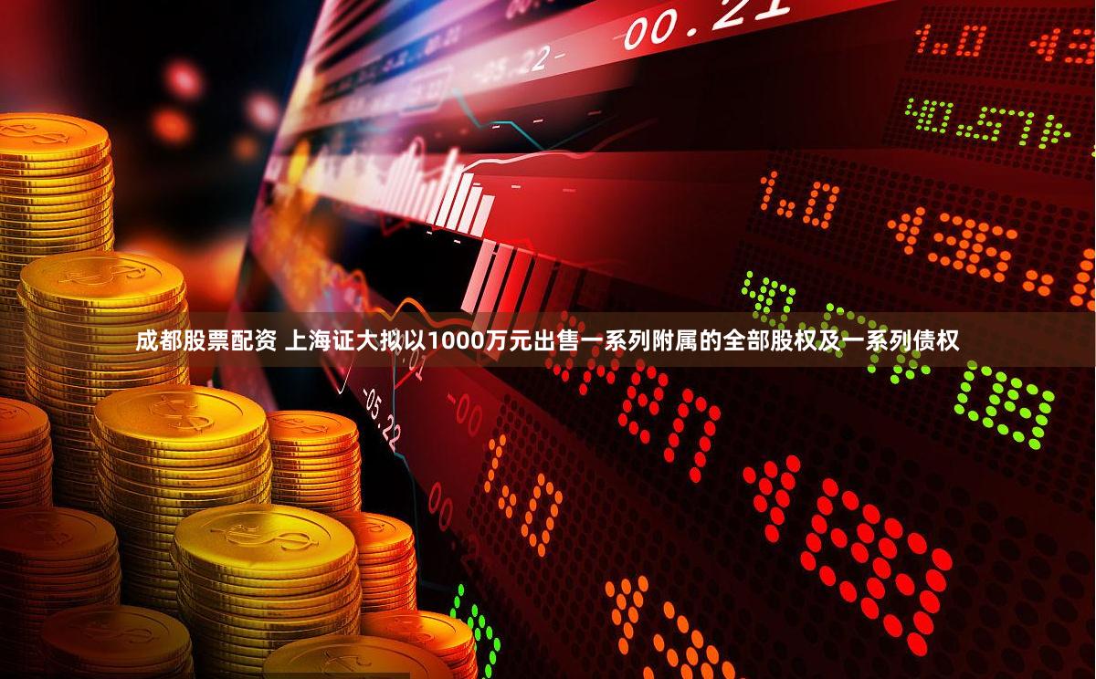 成都股票配资 上海证大拟以1000万元出售一系列附属的全部股权及一系列债权