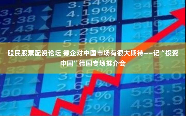 股民股票配资论坛 德企对中国市场有很大期待——记“投资中国”德国专场推介会