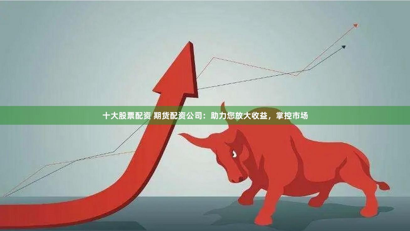 十大股票配资 期货配资公司：助力您放大收益，掌控市场