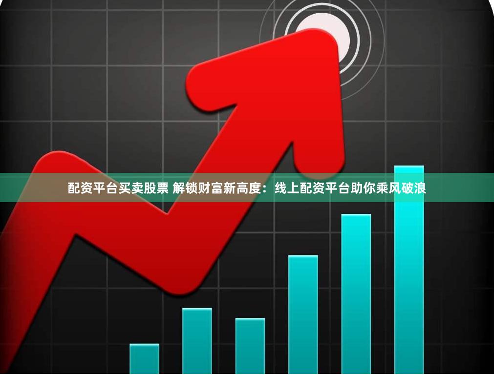 配资平台买卖股票 解锁财富新高度：线上配资平台助你乘风破浪