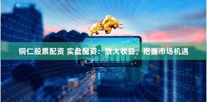 铜仁股票配资 实盘配资：放大收益，把握市场机遇