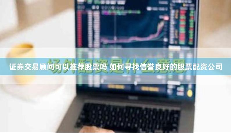 证券交易顾问可以推荐股票吗 如何寻找信誉良好的股票配资公司