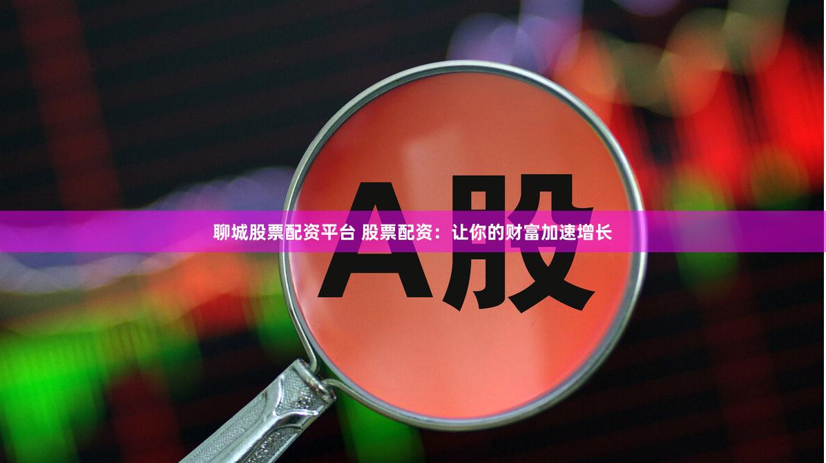 聊城股票配资平台 股票配资：让你的财富加速增长
