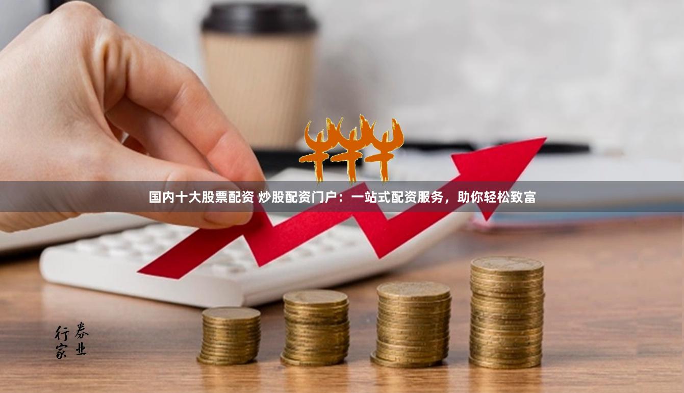 国内十大股票配资 炒股配资门户：一站式配资服务，助你轻松致富