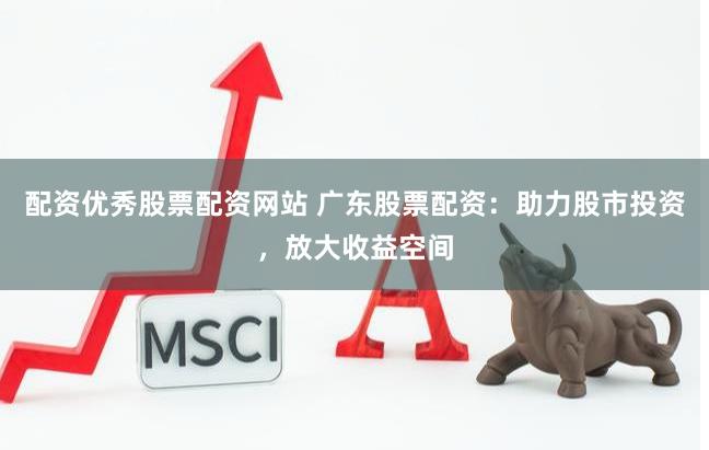配资优秀股票配资网站 广东股票配资：助力股市投资，放大收益空间