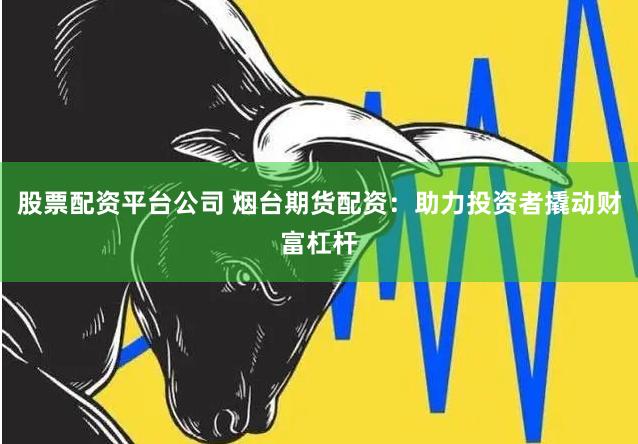 股票配资平台公司 烟台期货配资：助力投资者撬动财富杠杆