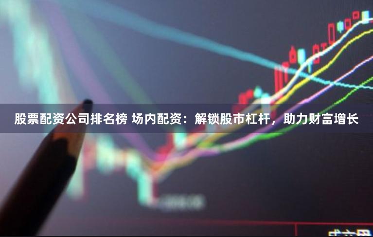股票配资公司排名榜 场内配资：解锁股市杠杆，助力财富增长