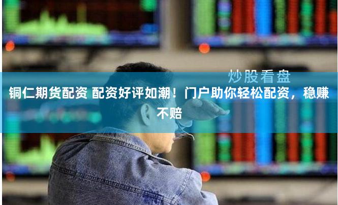 铜仁期货配资 配资好评如潮！门户助你轻松配资，稳赚不赔