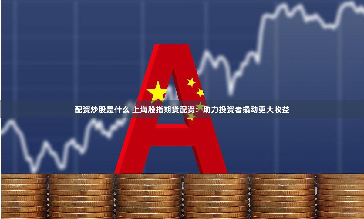 配资炒股是什么 上海股指期货配资：助力投资者撬动更大收益
