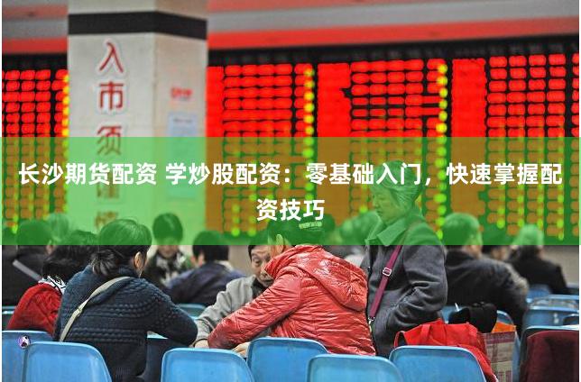 长沙期货配资 学炒股配资：零基础入门，快速掌握配资技巧