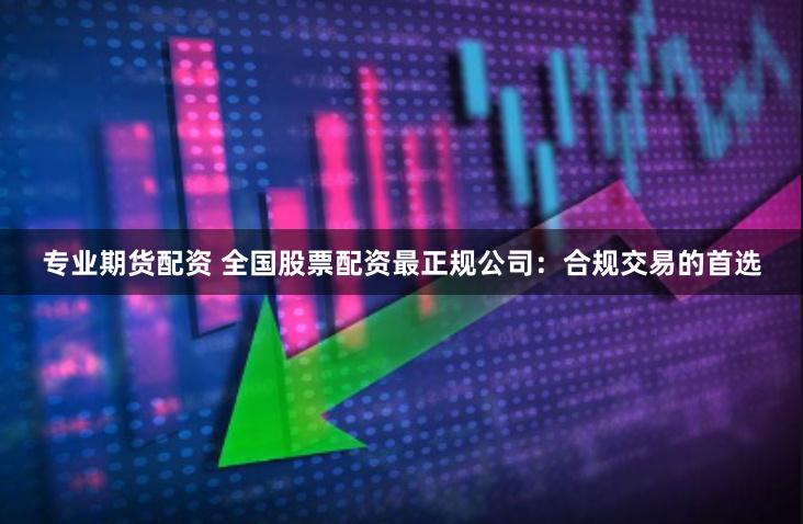 专业期货配资 全国股票配资最正规公司：合规交易的首选